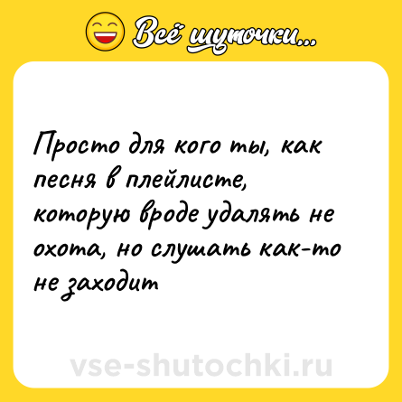 Шутка: Просто для кого ты, как песня в плейлисте, которую вроде удалять не охота, но слушать как-то не заходит