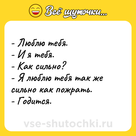 Шутка: - Люблю тебя.<br>- И я тебя.<br>- Как сильно?<br>- Я люблю тебя так же сильно как пожрать.<br>- Годится.