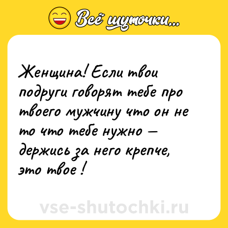 Шутка: Женщина! Если твои подруги говорят тебе про твоего мужчину что он не то что тебе нужно — держись за него крепче, это твое !