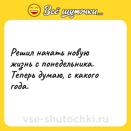 Шутка: Решил начать новую жизнь с понедельника. Теперь думаю, с какого года.