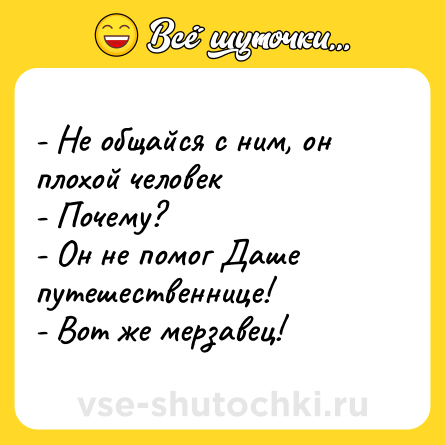 Шутка: - Не общайся с ним, он плохой человек <br>- Почему? <br>- Он не помог Даше путешественнице! <br>- Вот же мерзавец!