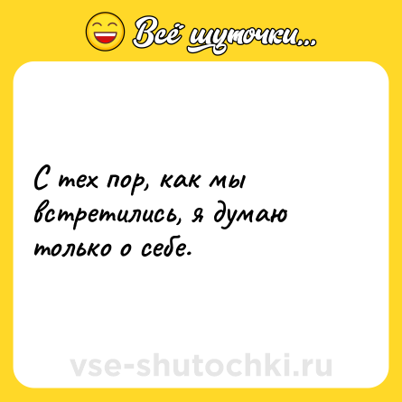Шутка: С тех пор, как мы встретились, я думаю только о себе.