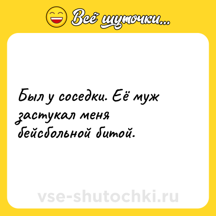 Шутка: Был у соседки. Её муж застукал меня бейсбольной битой.