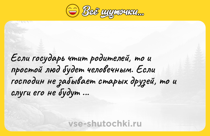 Цитата: Если государь чтит родителей, то и простой люд будет человечным. Если господин не забывает старых друзей, то и слуги его не будут бездушными. Конфуций