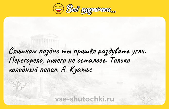 Цитата: Слишком поздно ты пришёл раздувать угли. Перегорело, ничего не осталось. Только холодный пепел. А. Куатье