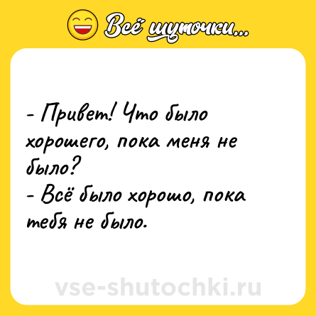 Шутка: - Привет! Что было хорошего, пока меня не было?<br>- Всё было хорошо, пока тебя не было.