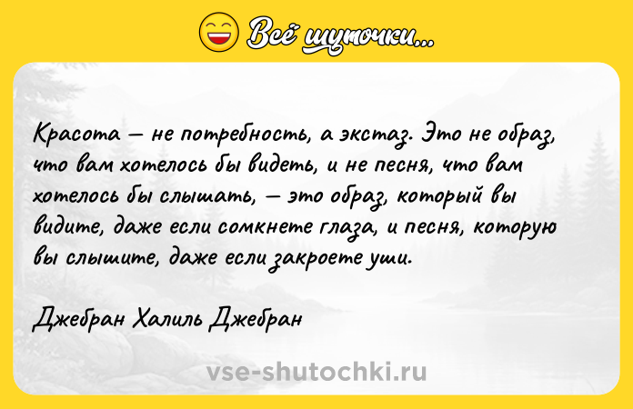 Цитата: Красота не потребность, а экстаз. Это не образ, что вам хотелось бы видеть, и не песня, что вам хотелось бы слышать, это образ, который вы видите, даже если сомкнете глаза, и песня, которую вы слышите, даже если закроете уши.Джебран Халиль Джебран