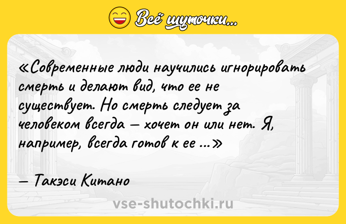 Цитата: Современные люди научились игнорировать смерть и делают вид, что ее не существует. Но смерть следует за человеком всегда хочет он или нет. Я, например, всегда готов к ее приходу.Такэси Китано