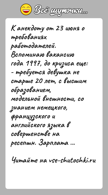 История: К анекдоту от 23 июня о требованиях работодателей.Вспоминаю вакансию года 1997, до кризиса еще:- требуется девушка не старше 20 лет,