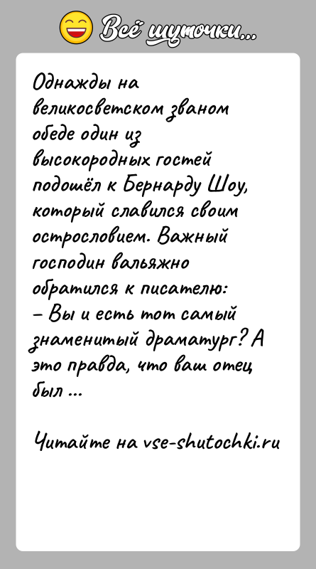 История: Однажды на великосветском званом обеде один из высокородных гостей подошёл к Бернарду Шоу, который славился своим острословием. Важный господин вальяжно