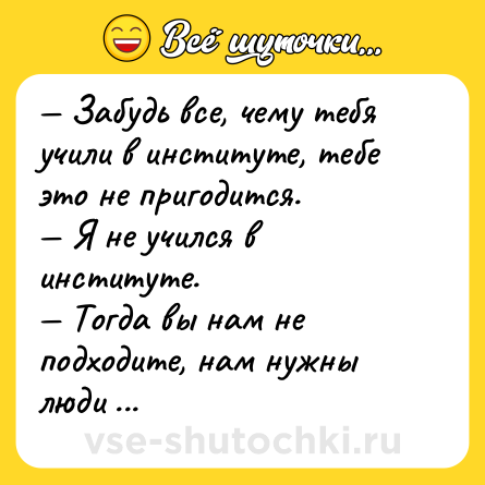 Шутка: — Забудь все, чему тебя учили в институте, тебе это не пригодится.<br>— Я не учился в институте.<br>— Тогда вы нам не подходите, нам нужны люди то