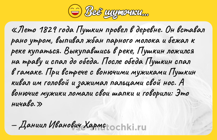 Цитата: Лето 1829 года Пушкин провел в деревне. Он вставал рано утром, выпивал жбан парного молока и бежал к реке купаться. Выкупавшись в реке, Пушкин ложился на траву и спал до обеда. После обеда Пушкин спал в гамаке. При встрече с вонючими мужиками Пушкин кивал им головой и зажимал пальцами свой нос. А вонючие мужики ломали свои шапки и говорили: Это ничаво .Даниил Иванович Хармс