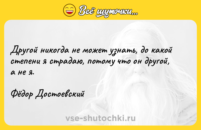 Цитата: Другой никогда не может узнать, до какой степени я страдаю, потому что он другой, а не я.Фёдор Достоевский
