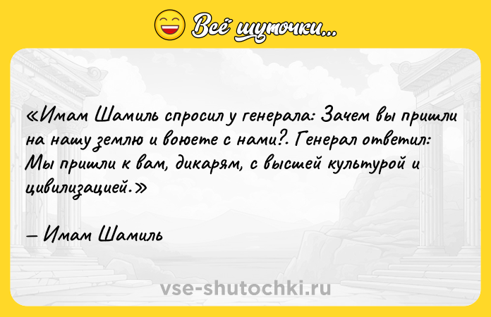 Цитата: Имам Шамиль спросил у генерала: Зачем вы пришли на нашу землю и воюете с нами? . Генерал ответил: Мы пришли к вам, дикарям, с высшей культурой и цивилизацией. Имам Шамиль