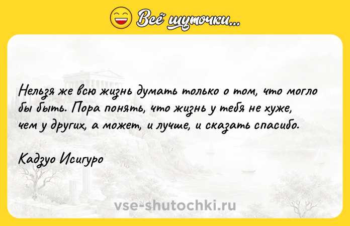 Цитата: Нельзя же всю жизнь думать только о том, что могло бы быть. Пора понять, что жизнь у тебя не хуже, чем у других, а может, и лучше, и сказать спасибо.Кадзуо Исигуро