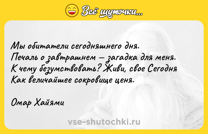 Цитата: Мы обитатели сегодняшнего дня.Печаль о завтрашнем загадка для меня.К чему безумствовать? Живи, свое СегодняКак величайшее сокровище ценя.Омар Хайями