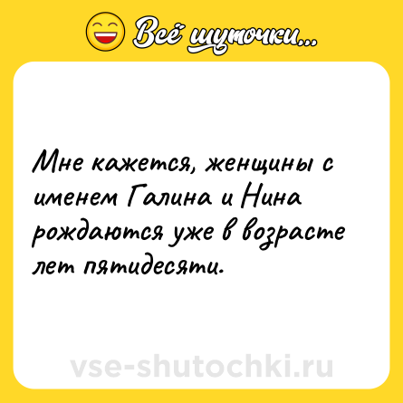 Шутка: Мне кажется, женщины с именем Галина и Нина рождаются уже в возрасте лет пятидесяти.