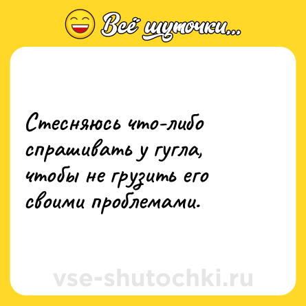 Шутка: Стесняюсь что-либо спрашивать у гугла, чтобы не грузить его своими проблемами.