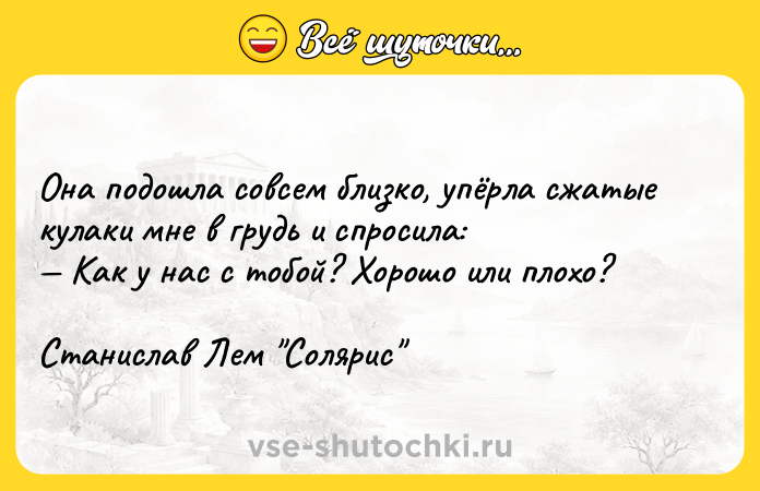 Цитата: Она подошла совсем близко, упёрла сжатые кулаки мне в грудь и спросила: Как у нас с тобой? Хорошо или плохо?Станислав Лем Солярис