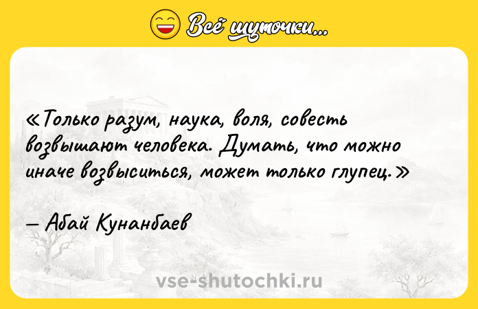 Цитата: Только разум, наука, воля, совесть возвышают человека. Думать, что можно иначе возвыситься, может только глупец.Абай Кунанбаев