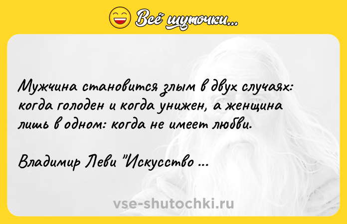 Цитата: Мужчина становится злым в двух случаях: когда голоден и когда унижен, а женщина лишь в одном: когда не имеет любви.Владимир Леви Искусство быть другим