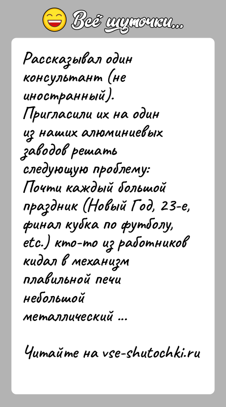 История: Рассказывал один консультант (не иностранный). Пригласили их на один из наших алюминиевых заводов решать следующую проблему:Почти каждый большой праздник (Новый