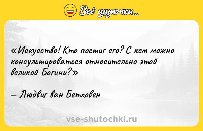 Цитата: Искусство! Кто постиг его? С кем можно консультироваться относительно этой великой Богини?Людвиг ван Бетховен