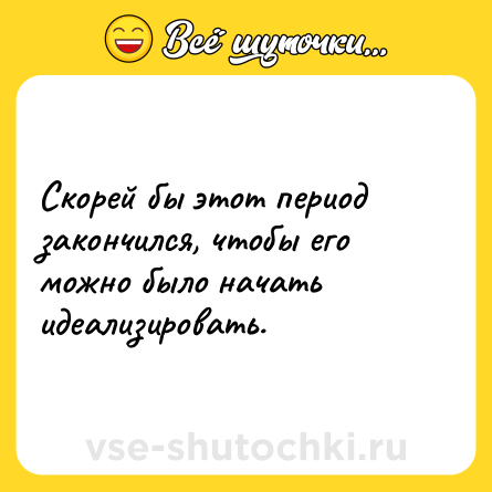 Шутка: Скорей бы этот период закончился, чтобы его можно было начать идеализировать.