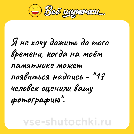 Шутка: Я не хочу дожить до того времени, когда на моём памятнике может появиться надпись - 