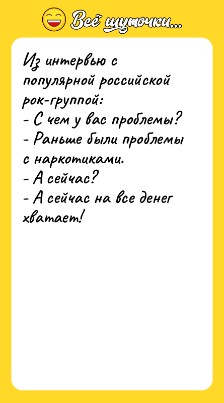 Шутка: Из интервью с популярной российской рок-группой:- С чем у вас проблемы?- Раньше были проблемы с наркотиками.- А сейчас?- А сейчас на все денег хватает!