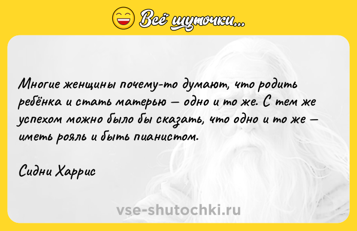 Цитата: Многие женщины почему-то думают, что родить ребёнка и стать матерью одно и то же. С тем же успехом можно было бы сказать, что одно и то же иметь рояль и быть пианистом.Сидни Харрис