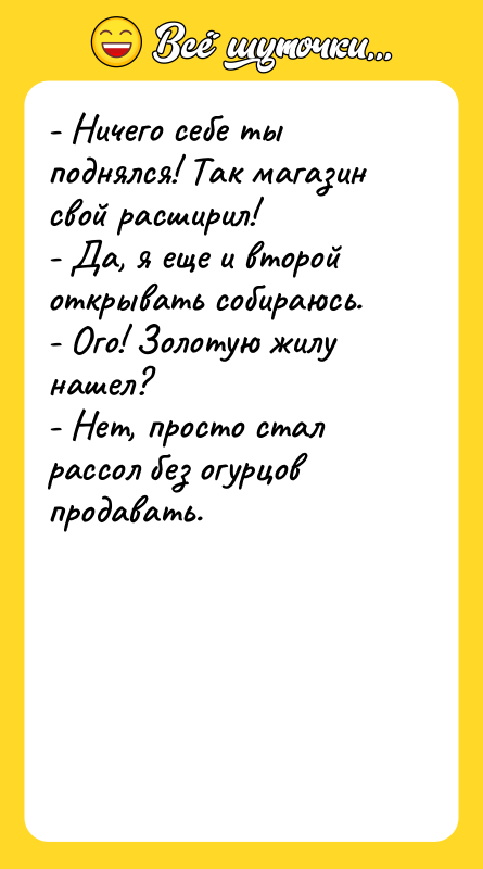 Шутка: - Ничего себе ты поднялся! Так магазин свой расширил!- Да, я еще и второй открывать собираюсь.- Ого! Золотую жилу нашел?- Нет, просто стал рассол без огурцов продавать.