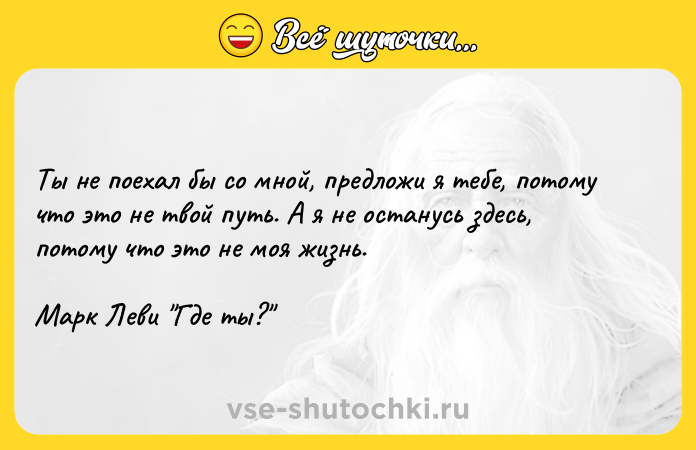 Цитата: Ты не поехал бы со мной, предложи я тебе, потому что это не твой путь. А я не останусь здесь, потому что это не моя жизнь. Марк Леви Где ты?