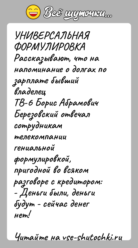 История: УНИВЕРСАЛЬНАЯ ФОРМУЛИРОВКАРассказывают, что на напоминание о долгах по зарплате бывший владелецТВ-6 Борис Абрамович Березовский отвечал сотрудникам телекомпаниигениальной формулировкой, пригодной во