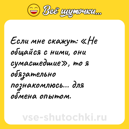 Шутка: Если мне скажут: «Не общайся с ними, они сумасшедшие», то я обязательно познакомлюсь… для обмена опытом.