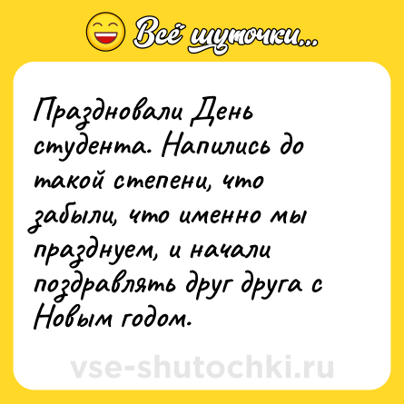 Шутка: Праздновали День студента. Напились до такой степени, что забыли, что именно мы празднуем, и начали поздравлять друг друга с Новым годом.