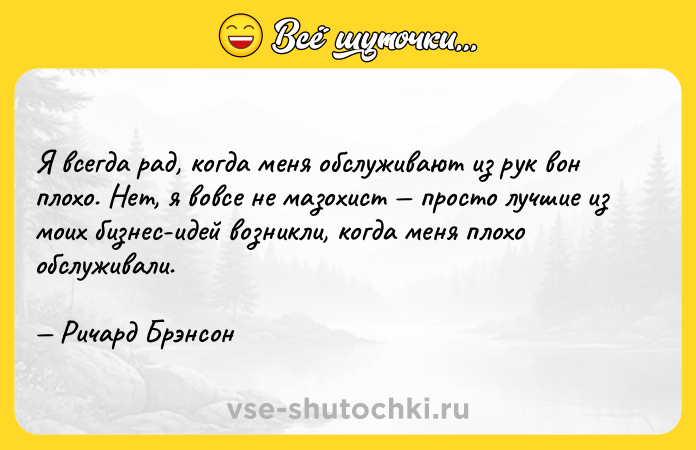 Цитата: Я всегда рад, когда меня обслуживают из рук вон плохо. Нет, я вовсе не мазохист просто лучшие из моих бизнес-идей возникли, когда меня плохо обслуживали. Ричард Брэнсон