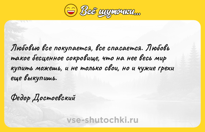Цитата: Любовью все покупается, все спасается. Любовь такое бесценное сокровище, что на нее весь мир купить можешь, и не только свои, но и чужие грехи еще выкупишь.Федор Достоевский
