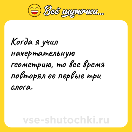 Шутка: Когда я учил начертательную геометрию, то все время повторял ее первые три слога.<br>