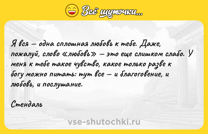 Цитата: Я вся одна сплошная любовь к тебе. Даже, пожалуй, слово любовь это еще слишком слабо. У меня к тебе такое чувство, какое только разве к богу можно питать: тут все и благоговение, и любовь, и послушание.Стендаль
