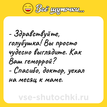 Шутка: - Здравствуйте, голубушка! Вы просто чудесно выглядите. Как Ваш геморрой?<br>- Спасибо, доктор, уехал на месяц к маме.