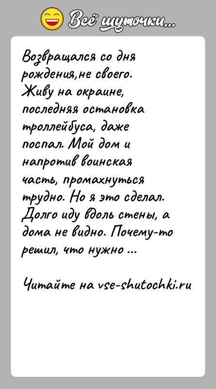 История: Возвращался со дня рождения,не своего. Живу на окраине, последняя остановка троллейбуса, даже поспал. Мой дом и напротив воинская часть, промахнуться
