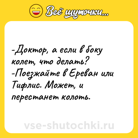 Шутка: -Доктор, а если в боку колет, что делать?<br>-Поезжайте в Ереван или Тифлис. Может, и перестанет колоть.