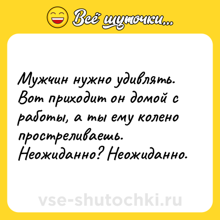 Шутка: Мужчин нужно удивлять. Вот приходит он домой с работы, а ты ему колено простреливаешь.<br>Неожиданно? Неожиданно.