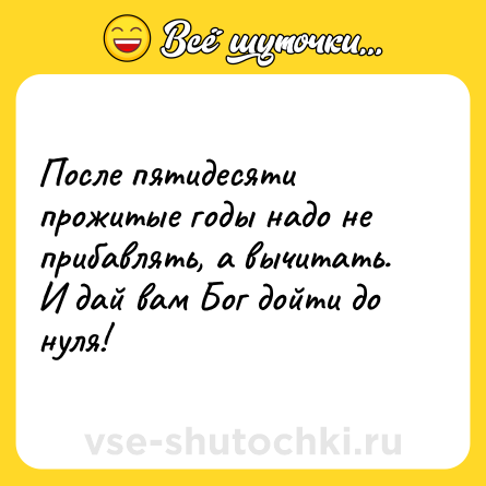 Шутка: После пятидесяти прожитые годы надо не прибавлять, а вычитать. <br>И дай вам Бог дойти до нуля!