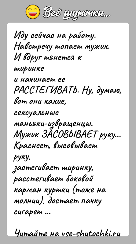 История: Иду сейчас на работу. Навстречу топает мужик. И вдруг тянется к ширинкеи начинает ее РАССТЕГИВАТЬ. Ну, думаю, вот они какие,