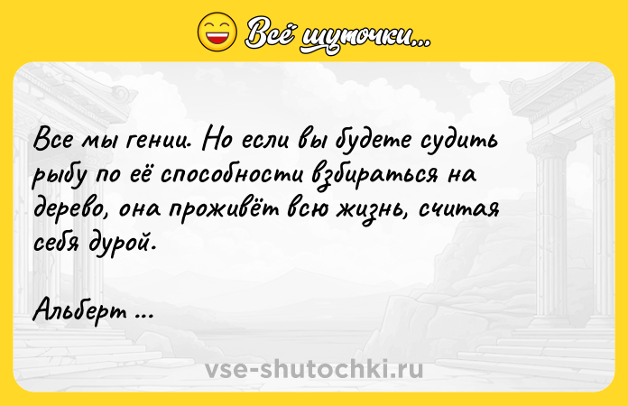Цитата: Все мы гении. Но если вы будете судить рыбу по её способности взбираться на дерево, она проживёт всю жизнь, считая себя дурой.Альберт Эйнштейн