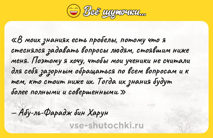 Цитата: В моих знаниях есть пробелы, потому что я стеснялся задавать вопросы людям, стоявшим ниже меня. Поэтому я хочу, чтобы мои ученики не считали для себя зазорным обращаться по всем вопросам и к тем, кто стоит ниже их. Тогда их знания будут более полными и совершенными.Абу-ль-Фарадж бин Харун