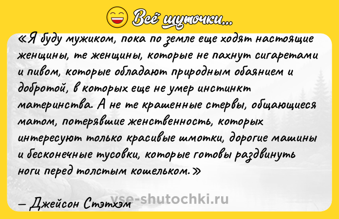 Цитата: Я буду мужиком, пока по земле еще ходят настоящие женщины, те женщины, которые не пахнут сигаретами и пивом, которые обладают природным обаянием и добротой, в которых еще не умер инстинкт материнства. А не те крашенные стервы, общающиеся матом, потерявшие женственность, которых интересуют только красивые шмотки, дорогие машины и бесконечные тусовки, которые готовы раздвинуть ноги перед толстым кошельком.Джейсон Стэтхэм