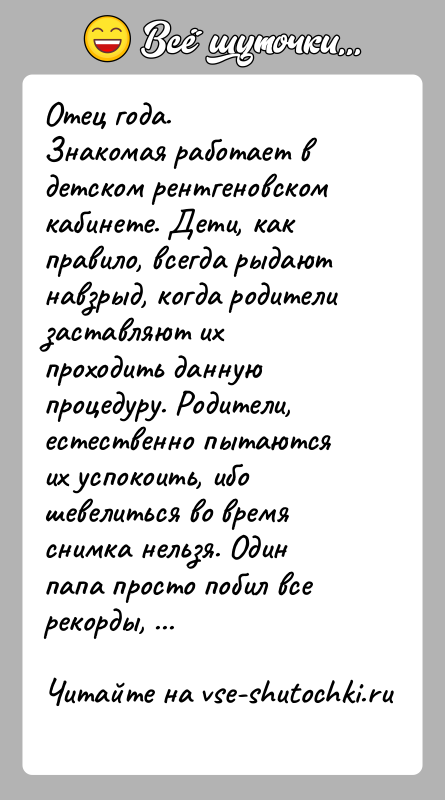 История: Отец года.Знакомая работает в детском рентгеновском кабинете. Дети, как правило, всегда рыдают навзрыд, когда родители заставляют их проходить данную процедуру.
